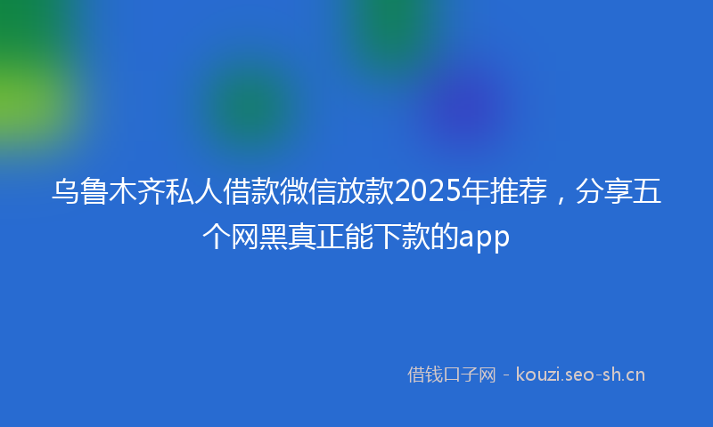 乌鲁木齐私人借款微信放款2025年推荐，分享五个网黑真正能下款的app