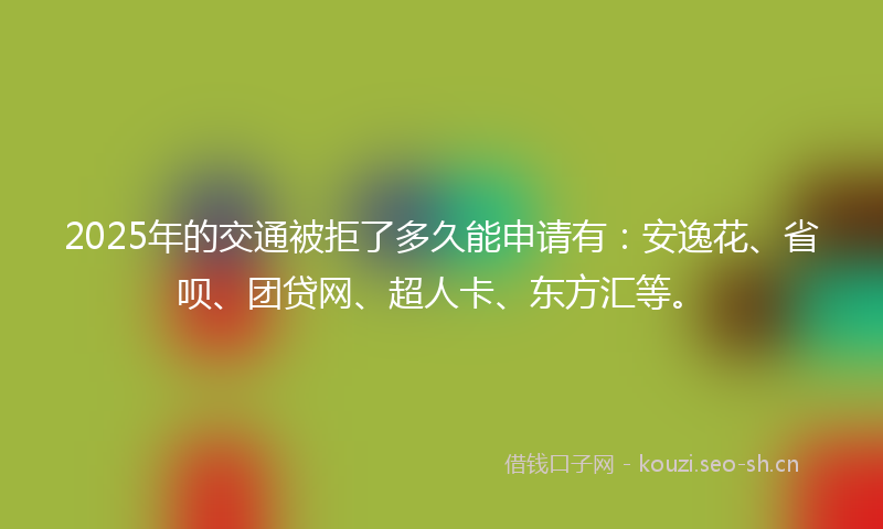 2025年的交通被拒了多久能申请有：安逸花、省呗、团贷网、超人卡、东方汇等。
