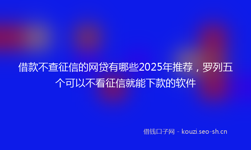 借款不查征信的网贷有哪些2025年推荐，罗列五个可以不看征信就能下款的软件