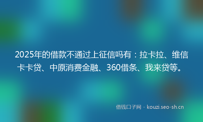 2025年的借款不通过上征信吗有：拉卡拉、维信卡卡贷、中原消费金融、360借条、我来贷等。