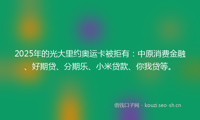 2025年的光大里约奥运卡被拒有：中原消费金融、好期贷、分期乐、小米贷款、你我贷等。