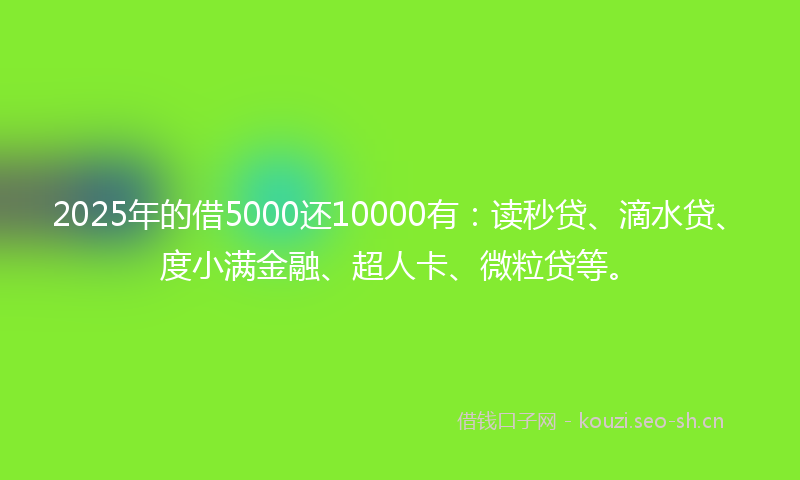 2025年的借5000还10000有：读秒贷、滴水贷、度小满金融、超人卡、微粒贷等。