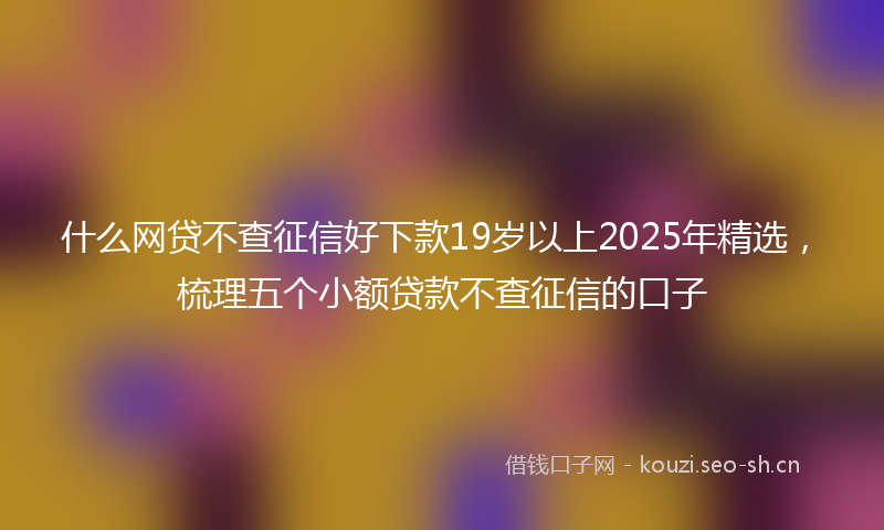 什么网贷不查征信好下款19岁以上2025年精选，梳理五个小额贷款不查征信的口子
