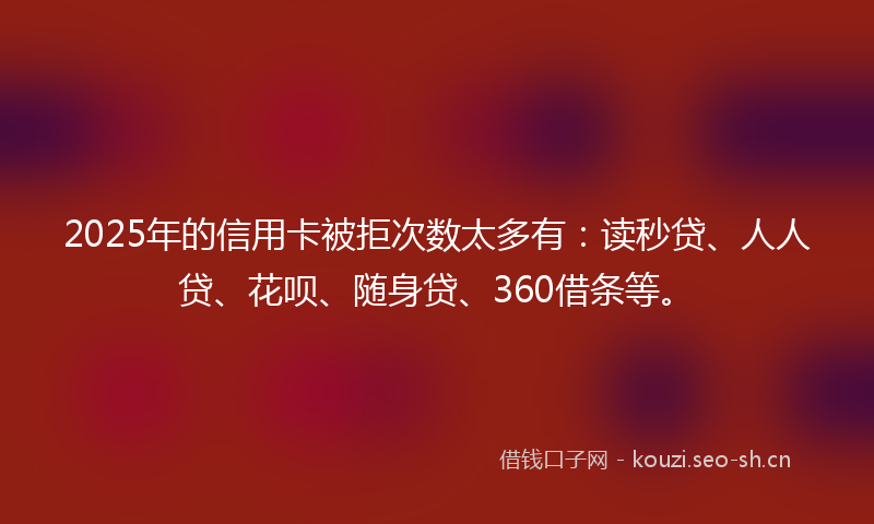 2025年的信用卡被拒次数太多有：读秒贷、人人贷、花呗、随身贷、360借条等。