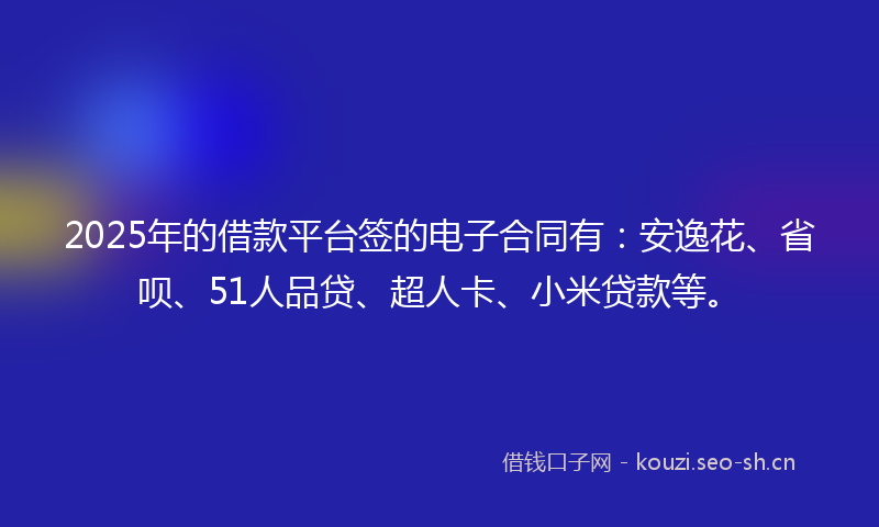 2025年的借款平台签的电子合同有：安逸花、省呗、51人品贷、超人卡、小米贷款等。