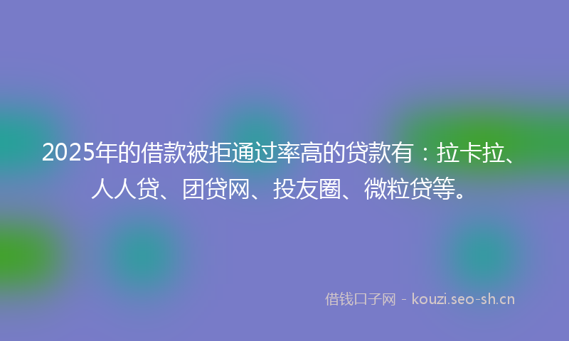 2025年的借款被拒通过率高的贷款有：拉卡拉、人人贷、团贷网、投友圈、微粒贷等。