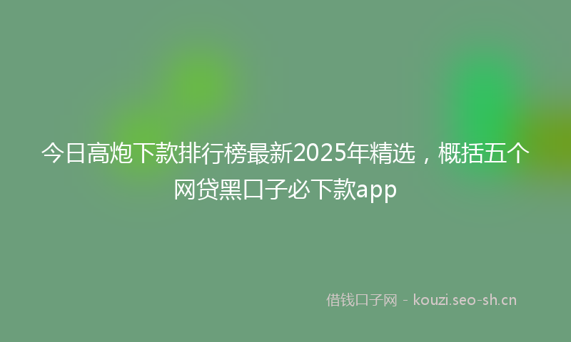 今日高炮下款排行榜最新2025年精选，概括五个网贷黑口子必下款app