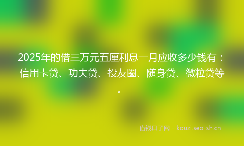 2025年的借三万元五厘利息一月应收多少钱有：信用卡贷、功夫贷、投友圈、随身贷、微粒贷等。