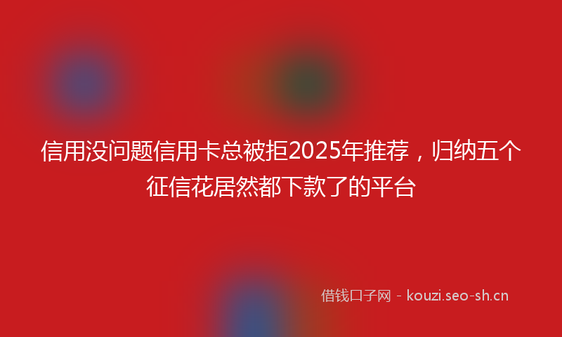 信用没问题信用卡总被拒2025年推荐，归纳五个征信花居然都下款了的平台