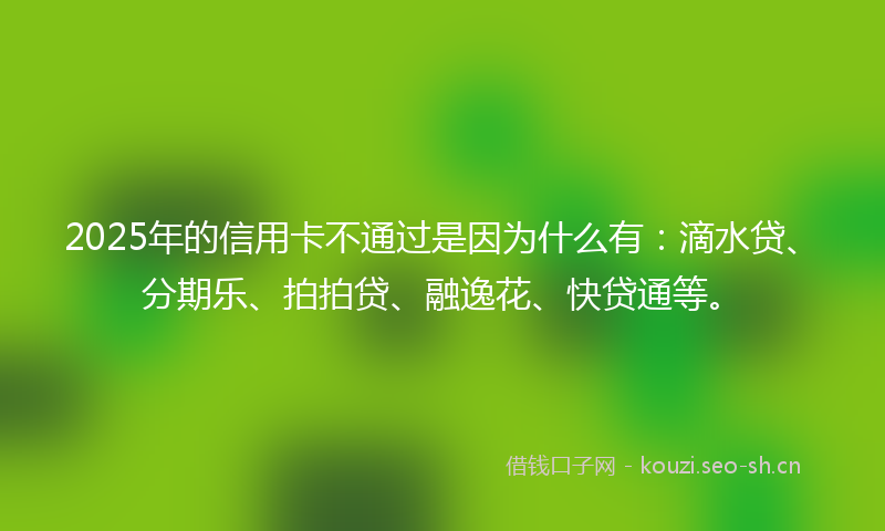 2025年的信用卡不通过是因为什么有：滴水贷、分期乐、拍拍贷、融逸花、快贷通等。