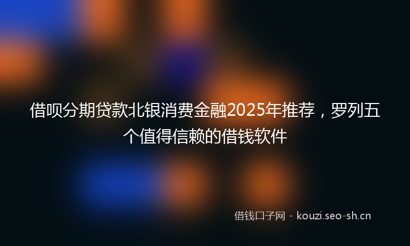 借呗分期贷款北银消费金融2025年推荐，罗列五个值得信赖的借钱软件
