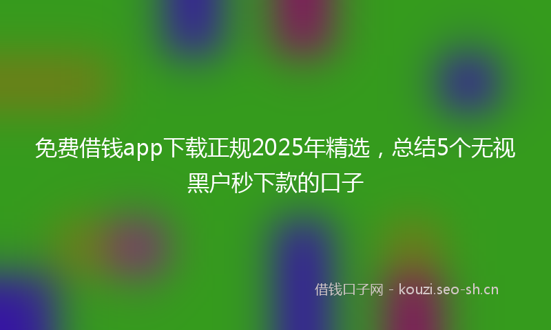 免费借钱app下载正规2025年精选，总结5个无视黑户秒下款的口子