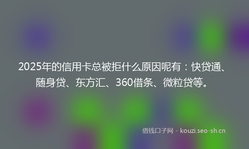 2025年的信用卡总被拒什么原因呢有：快贷通、随身贷、东方汇、360借条、微粒贷等。