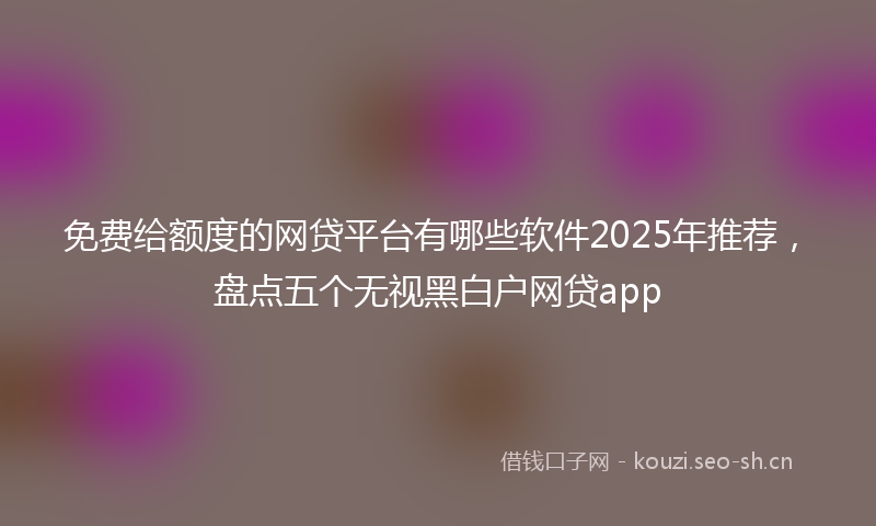 免费给额度的网贷平台有哪些软件2025年推荐，盘点五个无视黑白户网贷app