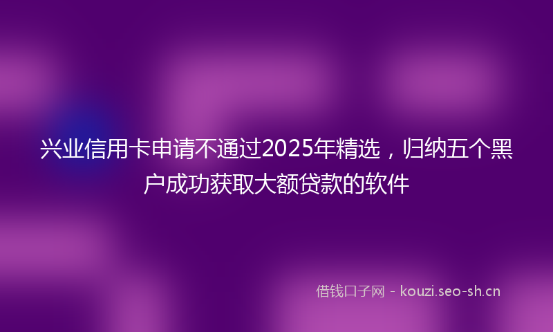 兴业信用卡申请不通过2025年精选，归纳五个黑户成功获取大额贷款的软件