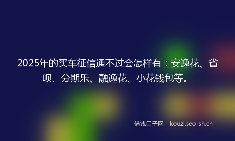 2025年的买车征信通不过会怎样有：安逸花、省呗、分期乐、融逸花、小花钱包等。
