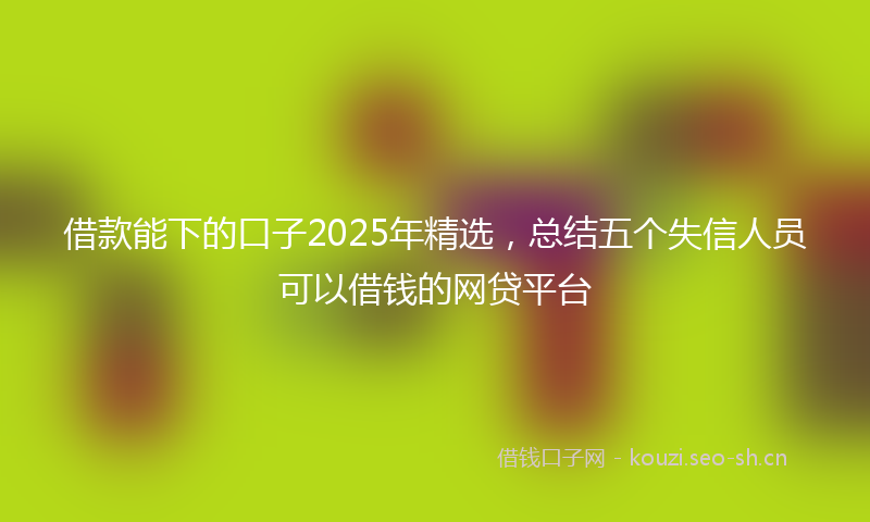 借款能下的口子2025年精选，总结五个失信人员可以借钱的网贷平台