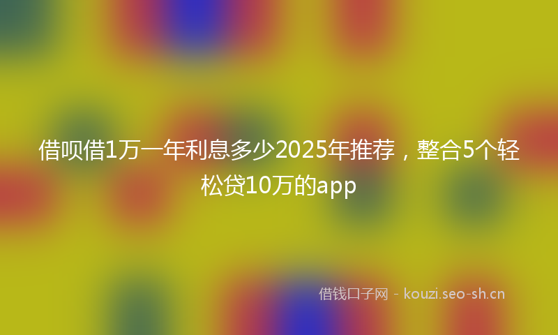 借呗借1万一年利息多少2025年推荐，整合5个轻松贷10万的app