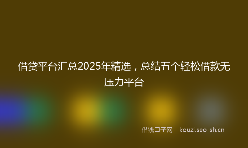 借贷平台汇总2025年精选，总结五个轻松借款无压力平台