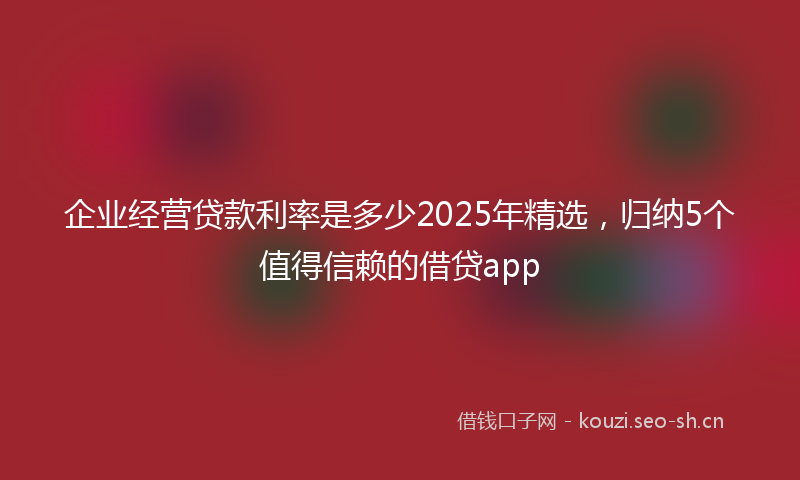 企业经营贷款利率是多少2025年精选，归纳5个值得信赖的借贷app