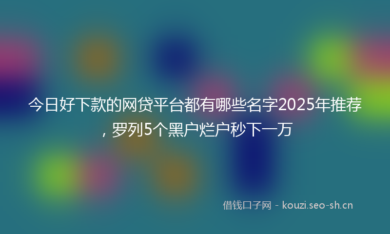 今日好下款的网贷平台都有哪些名字2025年推荐，罗列5个黑户烂户秒下一万