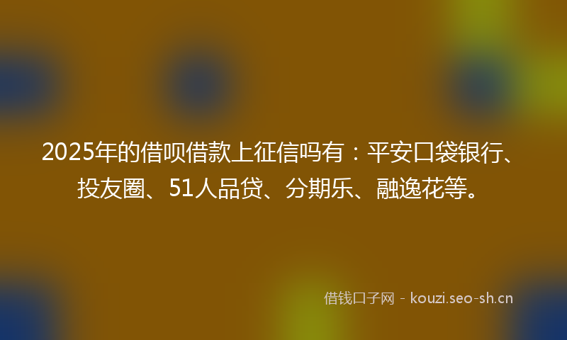 2025年的借呗借款上征信吗有：平安口袋银行、投友圈、51人品贷、分期乐、融逸花等。