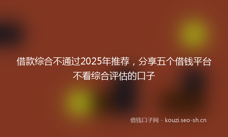 借款综合不通过2025年推荐，分享五个借钱平台不看综合评估的口子