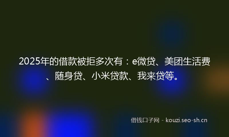 2025年的借款被拒多次有:e微贷、美团生活费、随身贷、小米贷款、我来贷等。