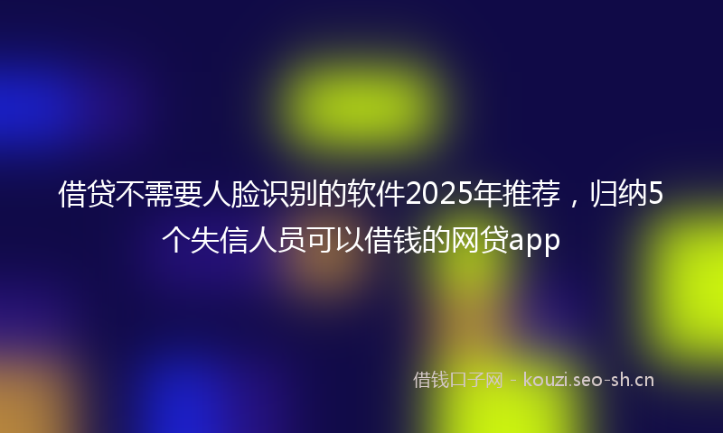 借贷不需要人脸识别的软件2025年推荐,归纳5个失信人员可以借钱的网贷app