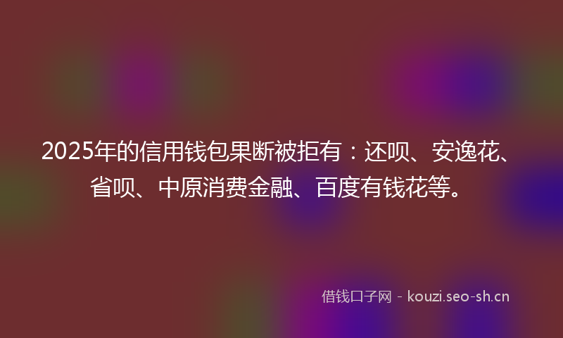 2025年的信用钱包果断被拒有：还呗、安逸花、省呗、中原消费金融、百度有钱花等。