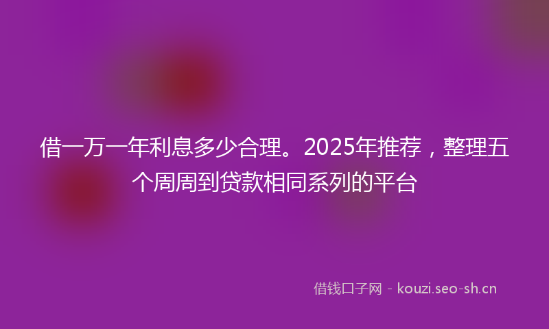 借一万一年利息多少合理。2025年推荐，整理五个周周到贷款相同系列的平台