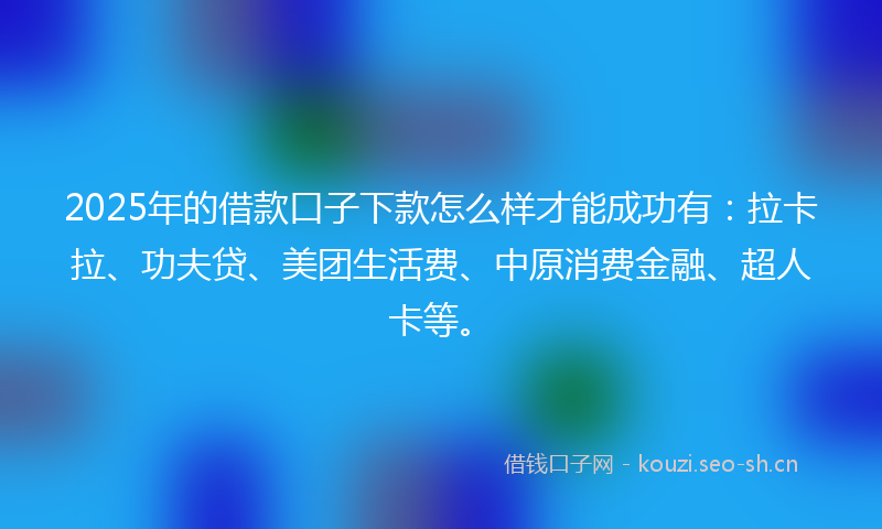 2025年的借款口子下款怎么样才能成功有：拉卡拉、功夫贷、美团生活费、中原消费金融、超人卡等。