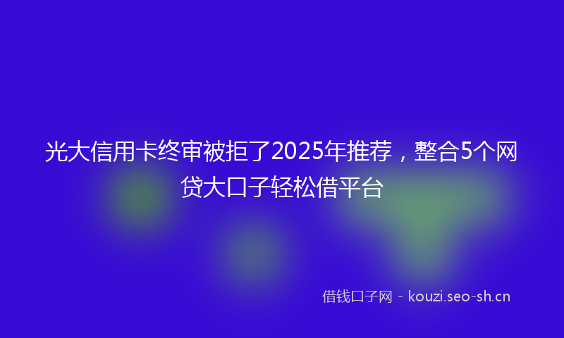 光大信用卡终审被拒了2025年推荐，整合5个网贷大口子轻松借平台