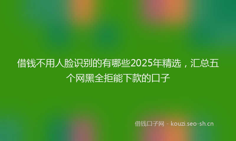 借钱不用人脸识别的有哪些2025年精选，汇总五个网黑全拒能下款的口子