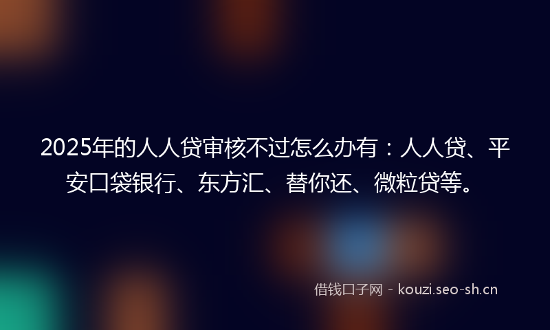 2025年的人人贷审核不过怎么办有：人人贷、平安口袋银行、东方汇、替你还、微粒贷等。