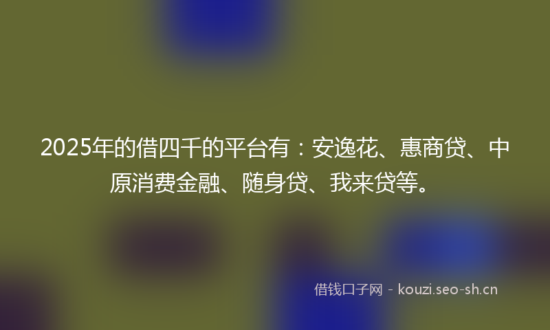 2025年的借四千的平台有：安逸花、惠商贷、中原消费金融、随身贷、我来贷等。