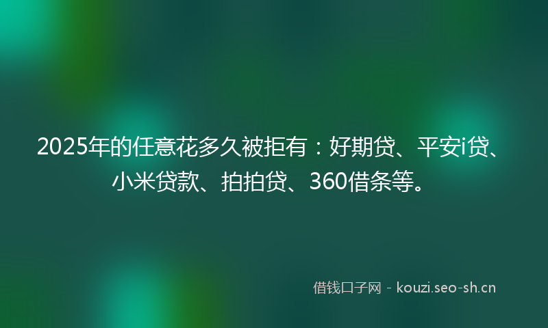 2025年的任意花多久被拒有：好期贷、平安i贷、小米贷款、拍拍贷、360借条等。