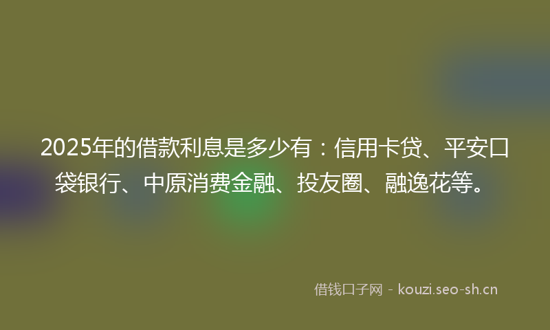 2025年的借款利息是多少有：信用卡贷、平安口袋银行、中原消费金融、投友圈、融逸花等。