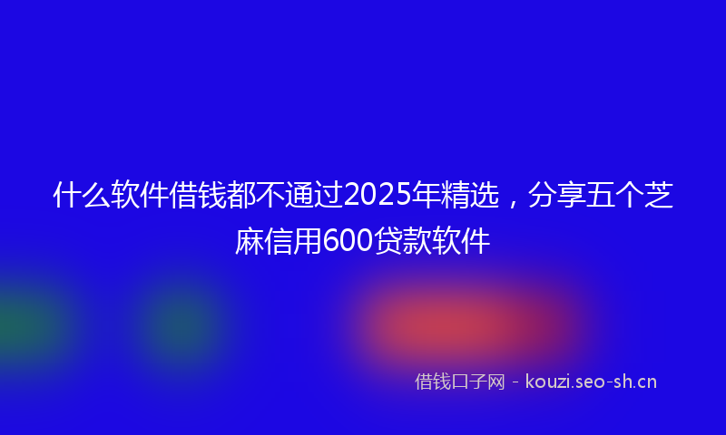 什么软件借钱都不通过2025年精选，分享五个芝麻信用600贷款软件