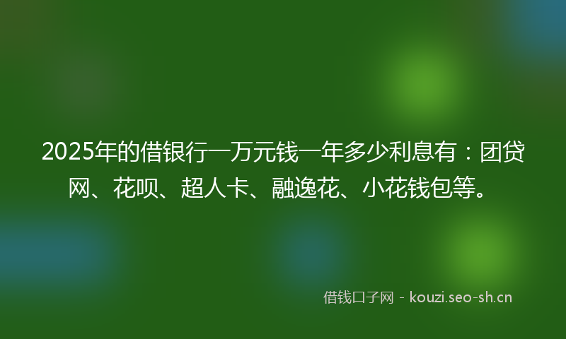 2025年的借银行一万元钱一年多少利息有：团贷网、花呗、超人卡、融逸花、小花钱包等。