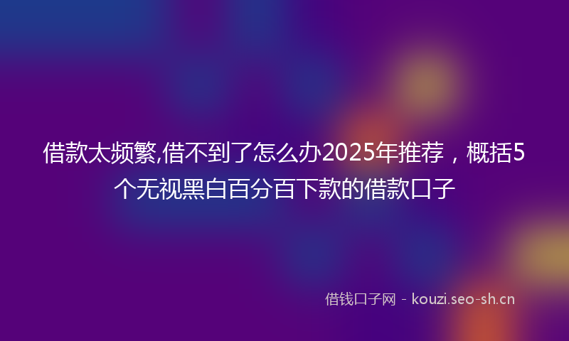 借款太频繁,借不到了怎么办2025年推荐，概括5个无视黑白百分百下款的借款口子
