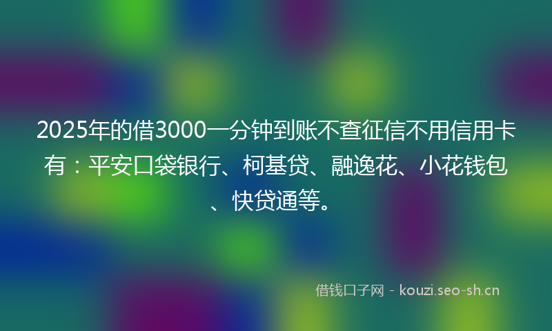 2025年的借3000一分钟到账不查征信不用信用卡有:平安口袋银行、柯基贷、融逸花、小花钱包、快贷通等。