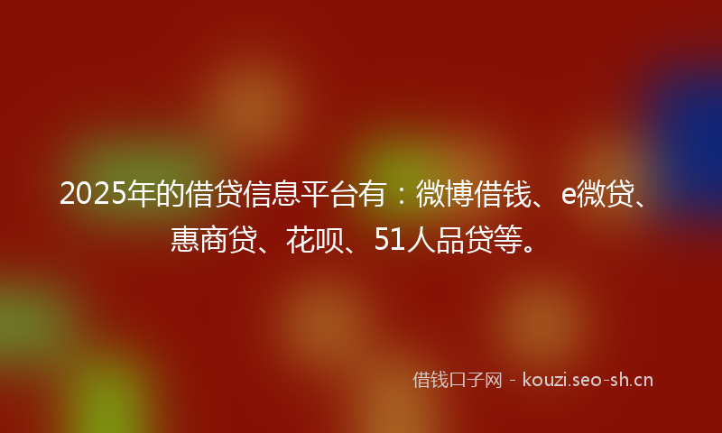 2025年的借贷信息平台有：微博借钱、e微贷、惠商贷、花呗、51人品贷等。