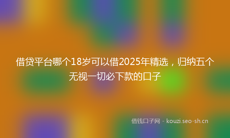 借贷平台哪个18岁可以借2025年精选，归纳五个无视一切必下款的口子