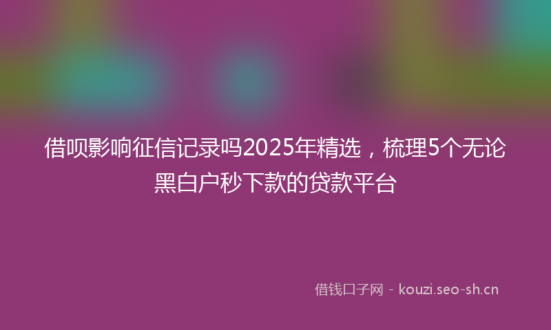 借呗影响征信记录吗2025年精选，梳理5个无论黑白户秒下款的贷款平台