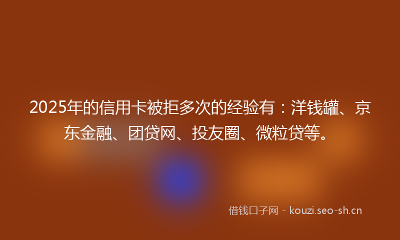 2025年的信用卡被拒多次的经验有：洋钱罐、京东金融、团贷网、投友圈、微粒贷等。