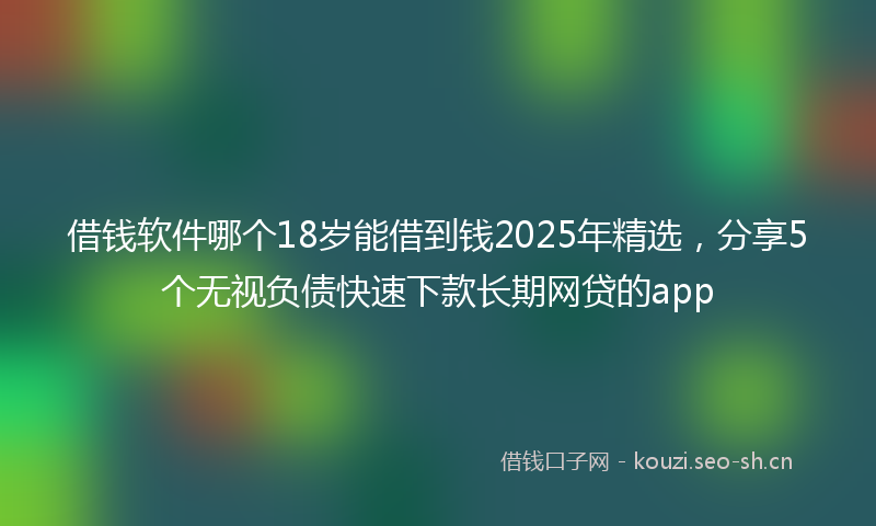 借钱软件哪个18岁能借到钱2025年精选，分享5个无视负债快速下款长期网贷的app