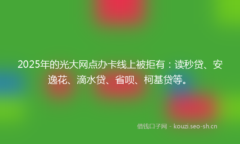 2025年的光大网点办卡线上被拒有：读秒贷、安逸花、滴水贷、省呗、柯基贷等。
