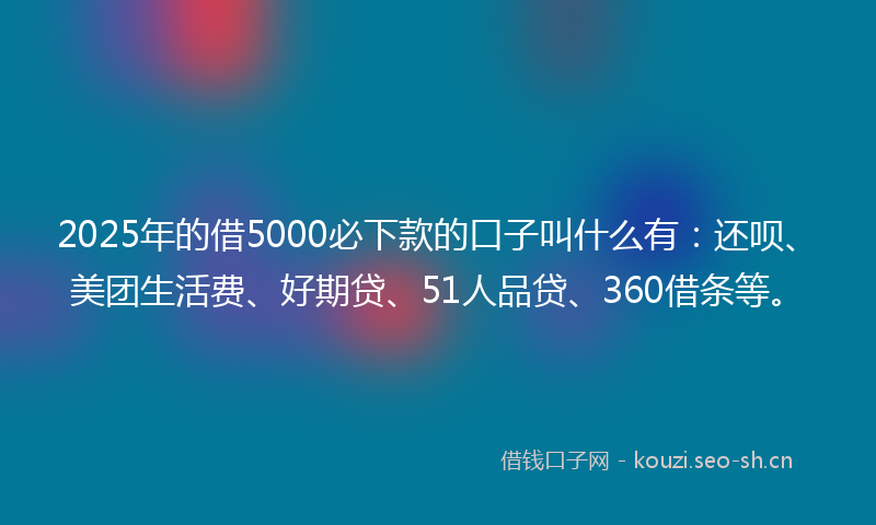 2025年的借5000必下款的口子叫什么有：还呗、美团生活费、好期贷、51人品贷、360借条等。