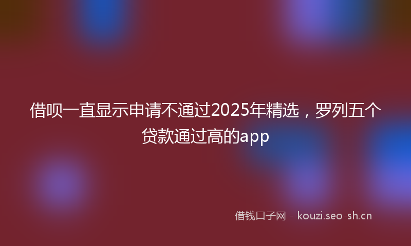 借呗一直显示申请不通过2025年精选，罗列五个贷款通过高的app